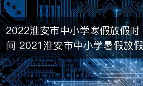 2022淮安市中小学寒假放假时间 2021淮安市中小学暑假放假时间