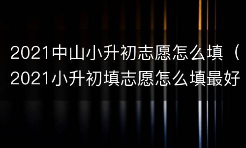 2021中山小升初志愿怎么填（2021小升初填志愿怎么填最好）