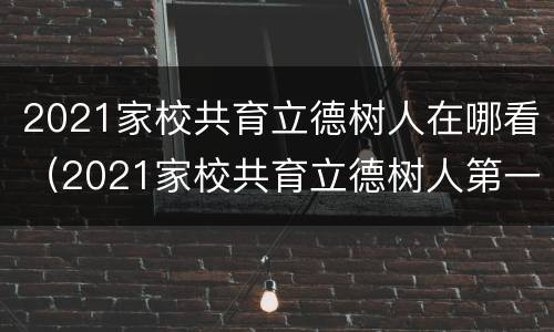 2021家校共育立德树人在哪看（2021家校共育立德树人第一期）
