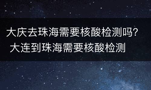 大庆去珠海需要核酸检测吗？ 大连到珠海需要核酸检测