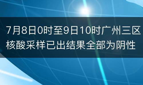 7月8日0时至9日10时广州三区核酸采样已出结果全部为阴性
