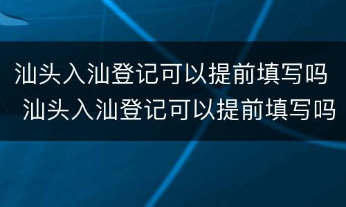 汕头入汕登记可以提前填写吗 汕头入汕登记可以提前填写吗