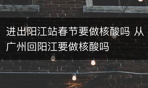 进出阳江站春节要做核酸吗 从广州回阳江要做核酸吗