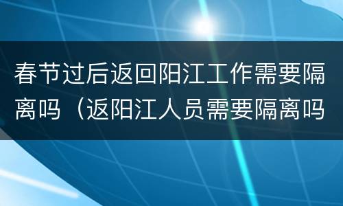 春节过后返回阳江工作需要隔离吗（返阳江人员需要隔离吗?）