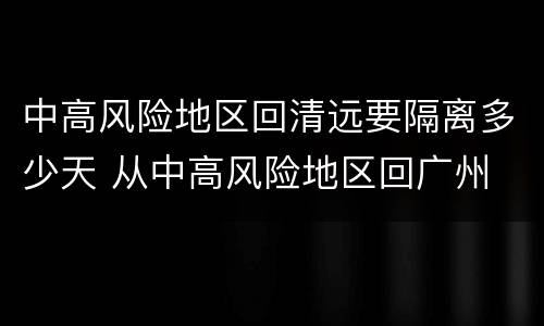 中高风险地区回清远要隔离多少天 从中高风险地区回广州