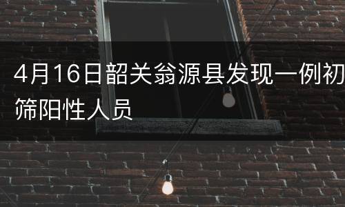 4月16日韶关翁源县发现一例初筛阳性人员
