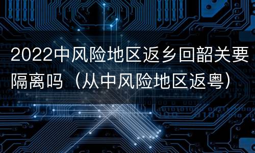 2022中风险地区返乡回韶关要隔离吗（从中风险地区返粤）