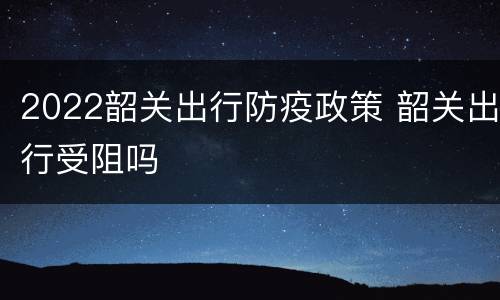 2022韶关出行防疫政策 韶关出行受阻吗