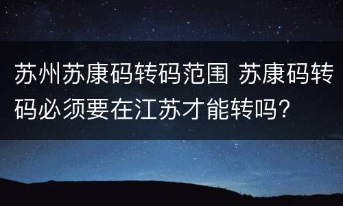 苏州苏康码转码范围 苏康码转码必须要在江苏才能转吗?