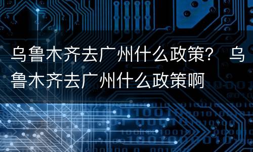 乌鲁木齐去广州什么政策？ 乌鲁木齐去广州什么政策啊