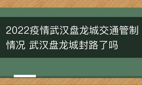 2022疫情武汉盘龙城交通管制情况 武汉盘龙城封路了吗