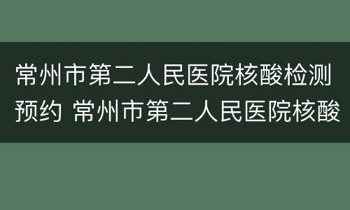 常州市第二人民医院核酸检测预约 常州市第二人民医院核酸检测预约电话