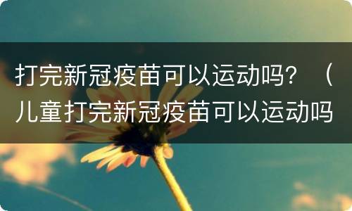 打完新冠疫苗可以运动吗？（儿童打完新冠疫苗可以运动吗）