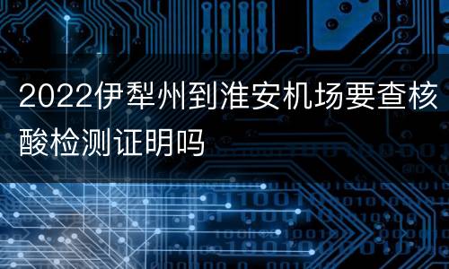 2022伊犁州到淮安机场要查核酸检测证明吗