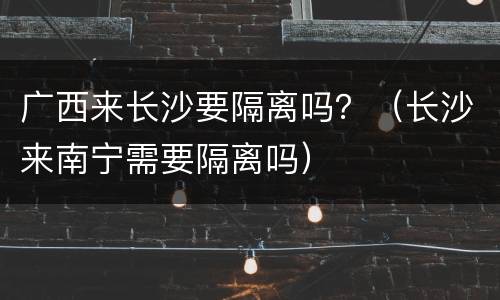 广西来长沙要隔离吗？（长沙来南宁需要隔离吗）