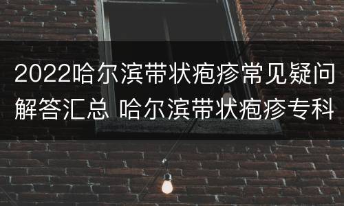 2022哈尔滨带状疱疹常见疑问解答汇总 哈尔滨带状疱疹专科医院