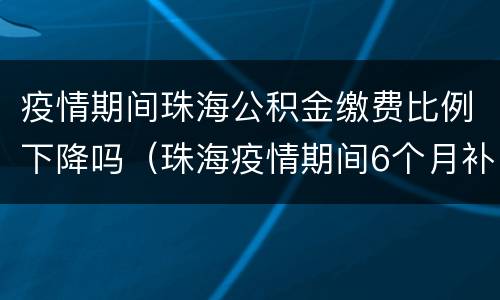 疫情期间珠海公积金缴费比例下降吗（珠海疫情期间6个月补助金）