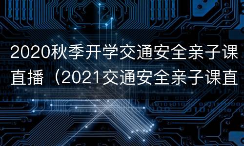 2020秋季开学交通安全亲子课直播（2021交通安全亲子课直播）