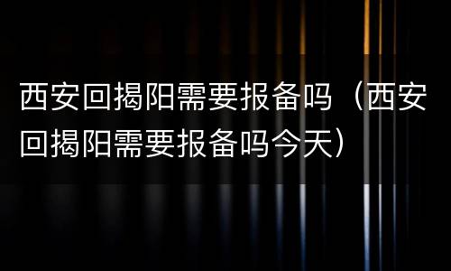 西安回揭阳需要报备吗（西安回揭阳需要报备吗今天）