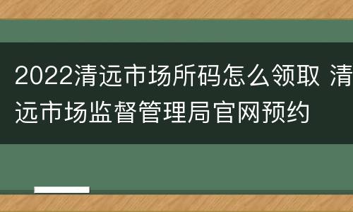 2022清远市场所码怎么领取 清远市场监督管理局官网预约
