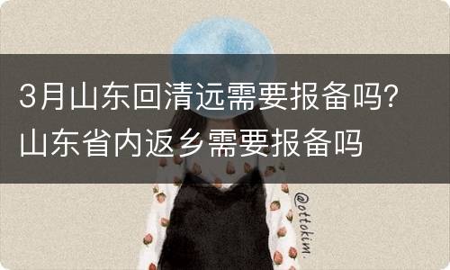 3月山东回清远需要报备吗？ 山东省内返乡需要报备吗