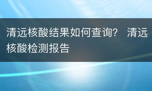 清远核酸结果如何查询？ 清远核酸检测报告