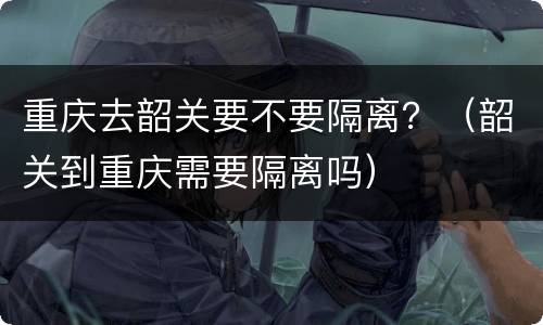 重庆去韶关要不要隔离？（韶关到重庆需要隔离吗）