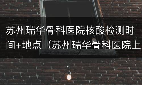苏州瑞华骨科医院核酸检测时间+地点（苏州瑞华骨科医院上班时间）