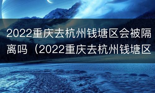 2022重庆去杭州钱塘区会被隔离吗（2022重庆去杭州钱塘区会被隔离吗现在）