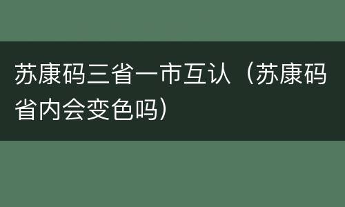 苏康码三省一市互认（苏康码省内会变色吗）