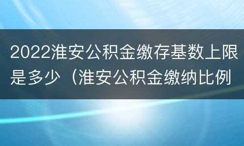 2022淮安公积金缴存基数上限是多少（淮安公积金缴纳比例基数）