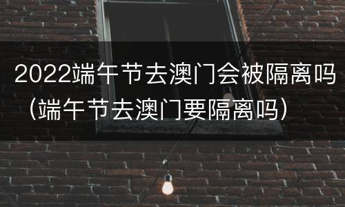 2022端午节去澳门会被隔离吗（端午节去澳门要隔离吗）