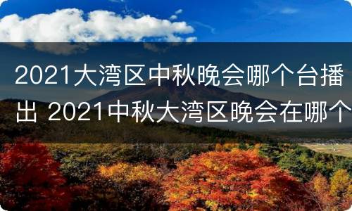 2021大湾区中秋晚会哪个台播出 2021中秋大湾区晚会在哪个台