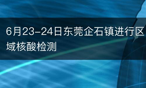 6月23-24日东莞企石镇进行区域核酸检测