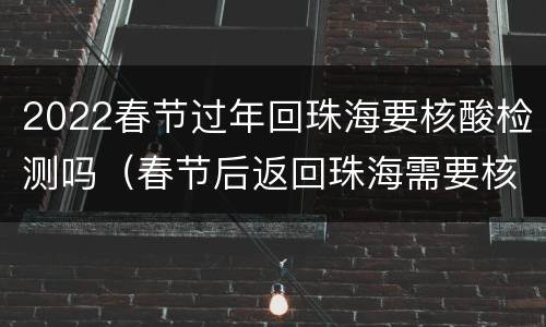 2022春节过年回珠海要核酸检测吗（春节后返回珠海需要核酸检测吗）