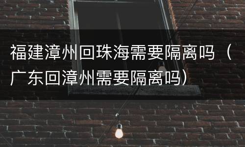 福建漳州回珠海需要隔离吗（广东回漳州需要隔离吗）