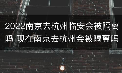2022南京去杭州临安会被隔离吗 现在南京去杭州会被隔离吗