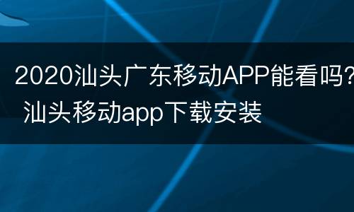 2020汕头广东移动APP能看吗？ 汕头移动app下载安装