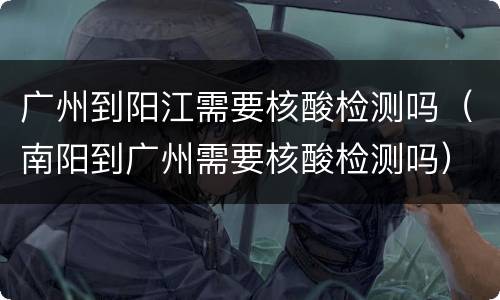 广州到阳江需要核酸检测吗（南阳到广州需要核酸检测吗）