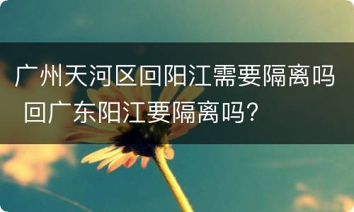 广州天河区回阳江需要隔离吗 回广东阳江要隔离吗?