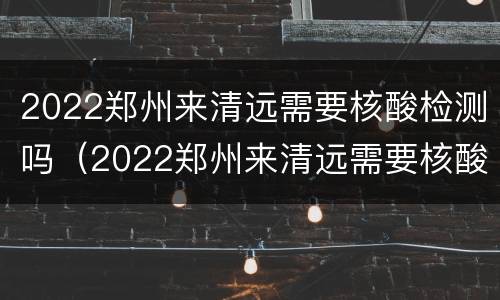 2022郑州来清远需要核酸检测吗（2022郑州来清远需要核酸检测吗现在）