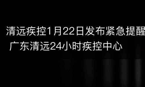 清远疾控1月22日发布紧急提醒 广东清远24小时疾控中心