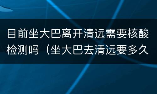 目前坐大巴离开清远需要核酸检测吗（坐大巴去清远要多久）