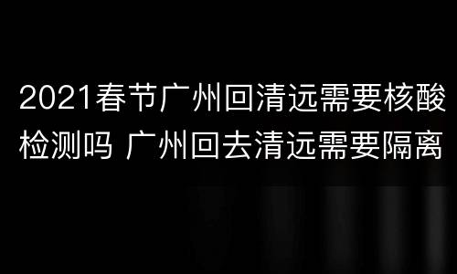 2021春节广州回清远需要核酸检测吗 广州回去清远需要隔离吗