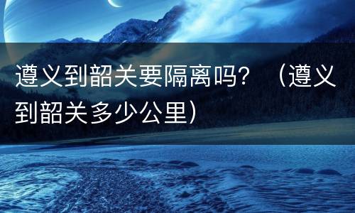 遵义到韶关要隔离吗？（遵义到韶关多少公里）