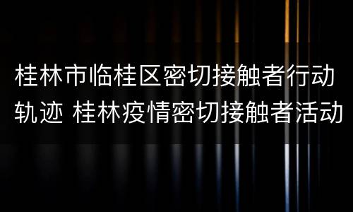 桂林市临桂区密切接触者行动轨迹 桂林疫情密切接触者活动轨迹2021