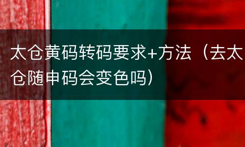太仓黄码转码要求+方法（去太仓随申码会变色吗）