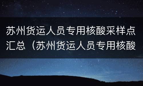 苏州货运人员专用核酸采样点汇总（苏州货运人员专用核酸采样点汇总查询）