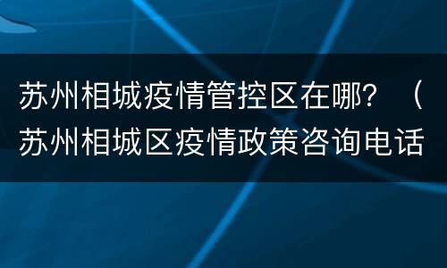 苏州相城疫情管控区在哪？（苏州相城区疫情政策咨询电话）