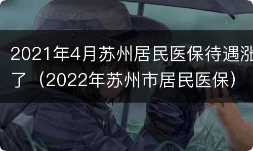 2021年4月苏州居民医保待遇涨了（2022年苏州市居民医保）